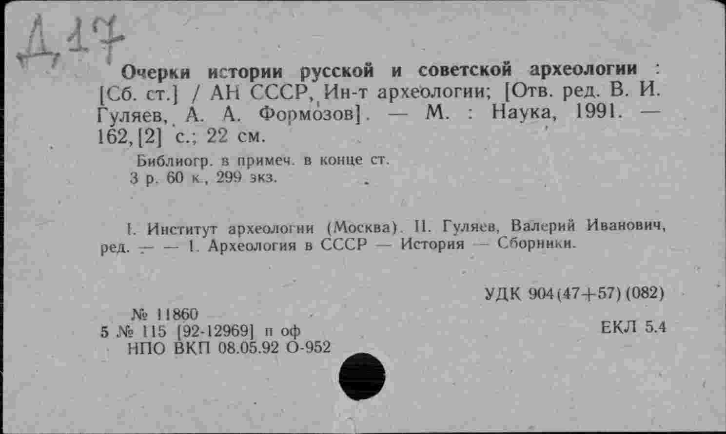 ﻿Очерки истории русской и советской археологии [Сб. ст.] / АН СССР, Ин-т археологии; [Отв. ред. В. И. Гуляев, А. А. Формозов]. — М. Наука, 1991. — 162, [2] с.; 22 см.
Библиогр. в примем, в конце ст.
3 р . 60 к , 299 экз.
I. Институт археологии (Москва) II. Гуляев, Валерий Иванович, ред. ----1. Археология в СССР — История Сборники.
№ II860
5 № 115 [92-12969] п оф НПО ВКП 08.05.92 0-952
УДК 904(47+ 57) (082)
ЕКЛ 5.4